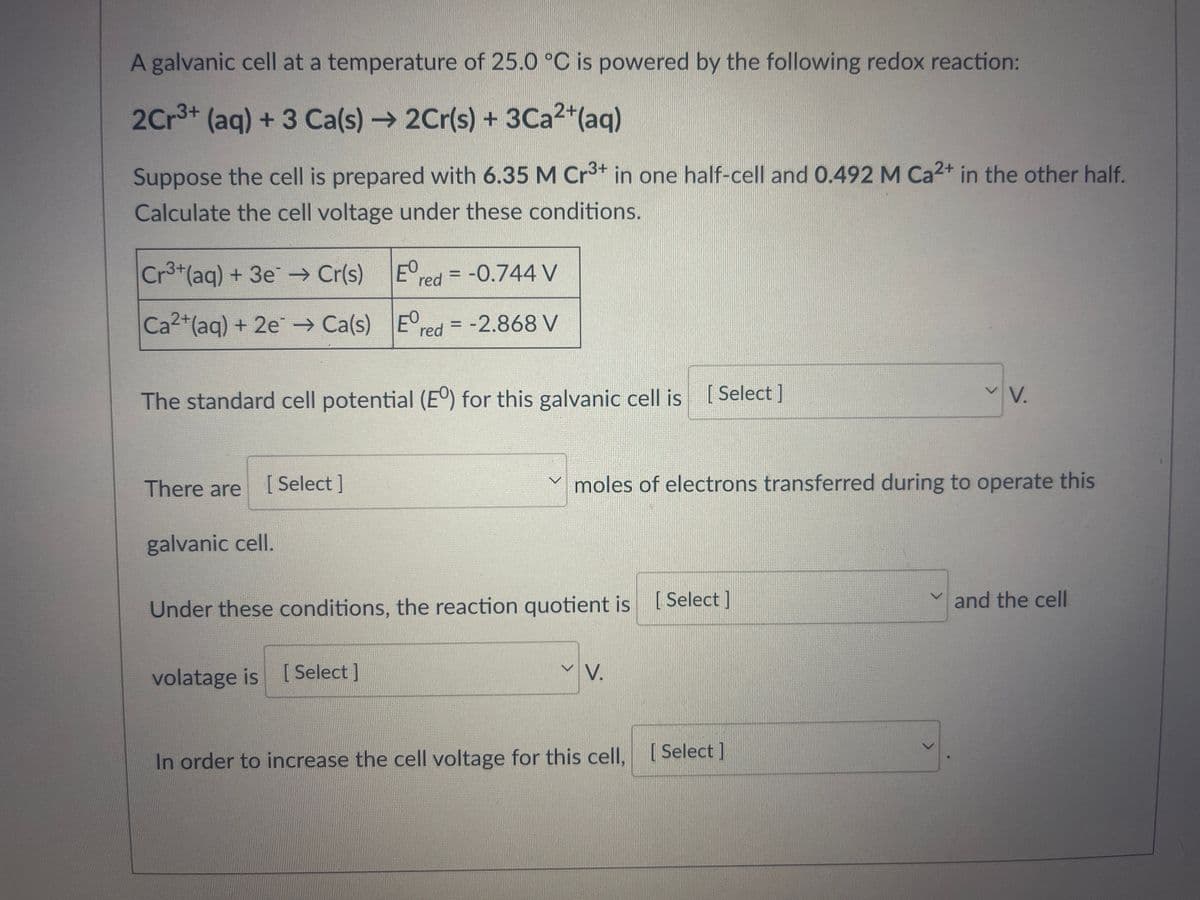 A galvanic cell at a temperature of 25.0 °C is powered by the following redox reaction:
2Cr³+ (aq) + 3 Ca(s) → 2Cr(s) + 3Ca²+ (aq)
Suppose the cell is prepared with 6.35 M Cr3+ in one half-cell and 0.492 M Ca²+ in the other half.
Calculate the cell voltage under these conditions.
Ered
red= -0.744 V
Cr³+ (aq) + 3e → Cr(s)
Ca²+ (aq) + 2e → Ca(s) Ered= -2.868 V
The standard cell potential (E°) for this galvanic cell is [Select]
There are
[Select]
galvanic cell.
Under these conditions, the reaction quotient is [Select]
volatage is [Select]
moles of electrons transferred during to operate this
VV.
In order to increase the cell voltage for this cell, [Select]
V.
✓and the cell
>