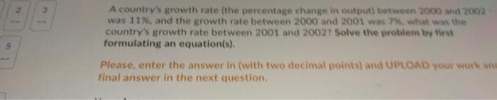 A country's growth rate (the percentage change in output) between 2000 and 2002
was 11%, and the growth rate between 2000 and 2001 was 7%, what was the
country's growth rate between 2001 and 20027 Solve the problem by first
formulating an equation(s).
Please, enter the answer in (with two decimal points) and UPLOAD your work and
final answer in the next question.
