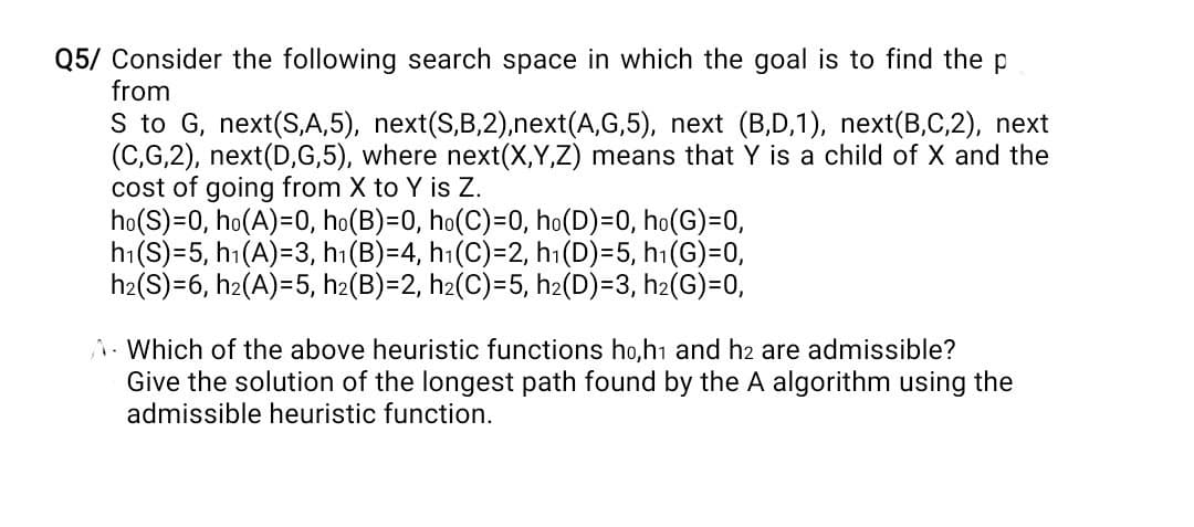 Q5/ Consider the following search space in which the goal is to find the p
from
S to G, next(S,A,5), next(S,B,2),next(A,G,5), next (B,D,1), next(B,C,2), next
(C,G,2), next(D,G,5), where next(X,Y,Z) means that Y is a child of X and the
cost of going from X to Y is Z.
ho(S)=0, ho(A)=0, ho(B)=0, ho(C)=0, ho(D)=0, ho(G)=0,
h₁(S)-5, h₁(A)=3, h₁(B)=4, h₁(C)=2, h₁(D)=5, h₁(G)=0,
h₂(S)=6, h₂(A)=5, h₂(B)=2, h₂(C)=5, h₂(D)=3, h₂(G)=0,
A. Which of the above heuristic functions ho,h1 and h2 are admissible?
Give the solution of the longest path found by the A algorithm using the
admissible heuristic function.