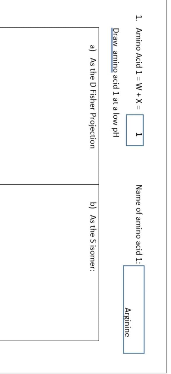 1. Amino Acid 1 = W + X =
1
Draw amino acid 1 at a low pH
a) As the D Fisher Projection
Name of amino acid 1:
b) As the S isomer:
Arginine