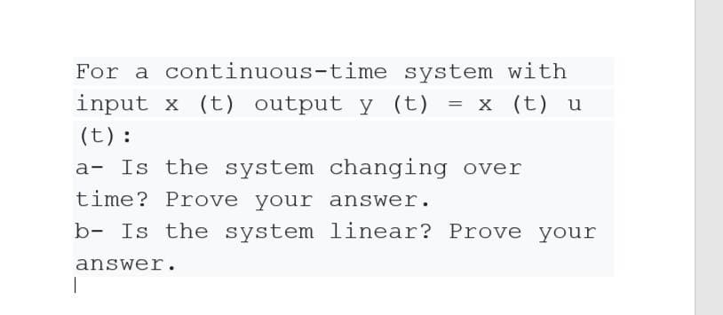 For a continuous-time system with
input x (t) output y (t) = x (t) u
(t):
a- Is the system changing over
time? Prove your answer.
b- Is the system linear? Prove your
answer.
