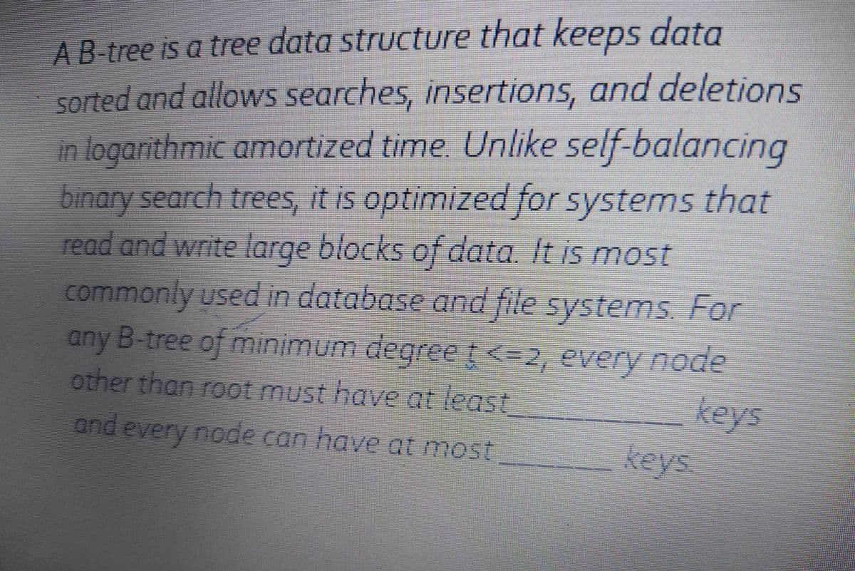 AB-tree is a tree data structure that keeps data
sorted and allows searches, insertions, and deletions
in logarithmic amortized time. Unlike self-balancing
binary search trees, it is optimized for systems that
read and write large blocks of data. It is most
commonly used in database and file systems. For
any B-tree of minimum degreet<=2, every node
other than root must have at least
3D>
keys
keys
and every node can have at most
