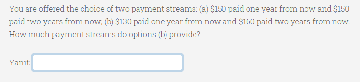 You are offered the choice of two payment streams: (a) $150 paid one year from now and $150
paid two years from now; (b) $130 paid one year from now and $160 paid two years from now.
How much payment streams do options (b) provide?
Yanıt: