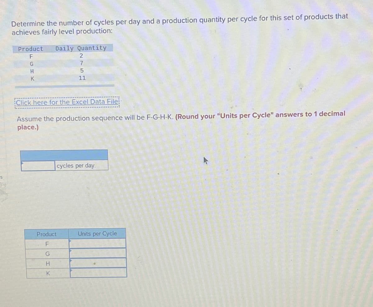 Determine the number of cycles per day and a production quantity per cycle for this set of products that
achieves fairly level production:
Product
F
Daily Quantity
G
H
K
2757
11
Click here for the Excel Data File:
Assume the production sequence will be F-G-H-K. (Round your "Units per Cycle" answers to 1 decimal
place.)
cycles per day.
Product
Units per Cycle
F
G
H
K