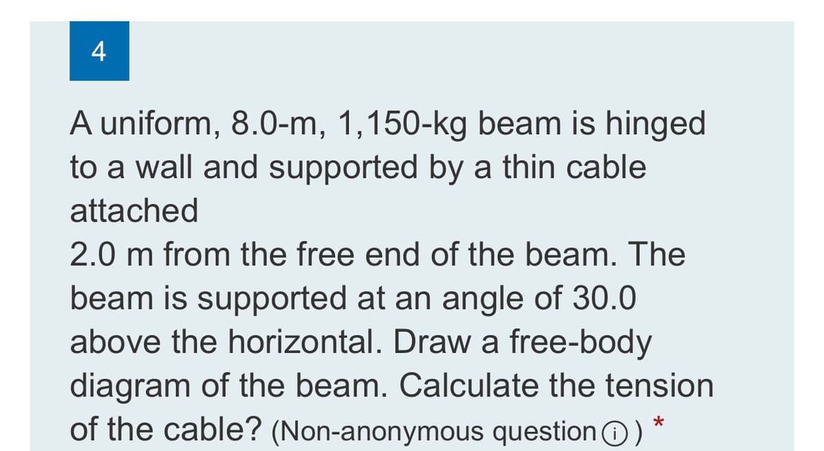 A uniform, 8.0-m, 1,150-kg beam is hinged
to a wall and supported by a thin cable
attached
2.0 m from the free end of the beam. The
beam is supported at an angle of 30.0
above the horizontal. Draw a free-body
diagram of the beam. Calculate the tension
of the cable? (Non-anonymous questionO)
4-
