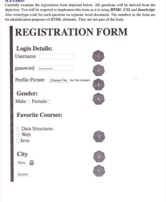 Carefully examine the registration form depicted below. All questions will be derived from the
depiction. You will be required to implement this form as it is using HTML, CSS and JavaScript.
Also write/type code for cach question on separate word document. The numbers in the form are
for identification purposes of HTML elements. They are not part of the form.
REGISTRATION FORM
Login Details:
Username
password ........
Profile Picture Choose File No file chosen
Gender:
Maleo Female
Favorite Courses:
O Data Structures
Web
Java
City
Kitwe
Submit
