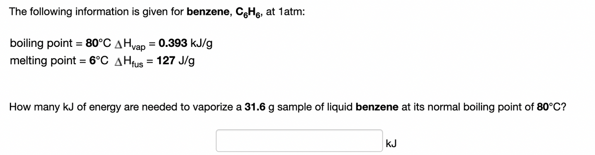 The following information is given for benzene, CgH6, at 1atm:
boiling point = 80°C AHvap = 0.393 kJ/g
melting point = 6°C AHfus = 127 J/g
%3D
%3D
How many kJ of energy are needed to vaporize a 31.6 g sample of liquid benzene at its normal boiling point of 80°C?
kJ
