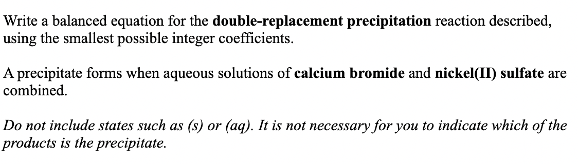 Write a balanced equation for the double-replacement precipitation reaction described,
using the smallest possible integer coefficients.
A precipitate forms when aqueous solutions of calcium bromide and nickel(II) sulfate are
combined.
Do not include states such as (s) or (aq). It is not necessary for you to indicate which of the
products is the precipitate.

