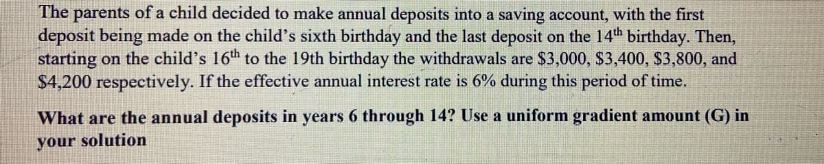 The parents of a child decided to make annual deposits into a saving account, with the first
deposit being made on the child's sixth birthday and the last deposit on the 14th birthday. Then,
starting on the child's 16th to the 19th birthday the withdrawals are $3,000, $3,400, $3,800, and
$4,200 respectively. If the effective annual interest rate is 6% during this period of time.
What are the annual deposits in years 6 through 14? Use a uniform gradient amount (G) in
your solution
