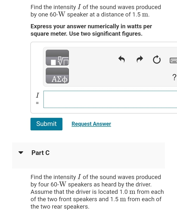 Find the intensity I of the sound waves produced
by one 60-W speaker at a distance of 1.5 m.
Express your answer numerically in watts per
square meter. Use two significant figures.
I
=
ΑΣΦ
Submit
Part C
Request Answer
Find the intensity I of the sound waves produced
by four 60-W speakers as heard by the driver.
Assume that the driver is located 1.0 m from each
of the two front speakers and 1.5 m from each of
the two rear speakers.
?