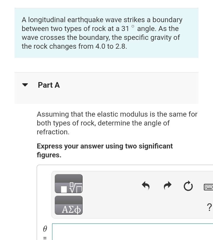 A longitudinal earthquake wave strikes a boundary
between two types of rock at a 31 ° angle. As the
wave crosses the boundary, the specific gravity of
the rock changes from 4.0 to 2.8.
Part A
Assuming that the elastic modulus is the same for
both types of rock, determine the angle of
refraction.
Express your answer using two significant
figures.
0
=
ΑΣΦ
Ć
?