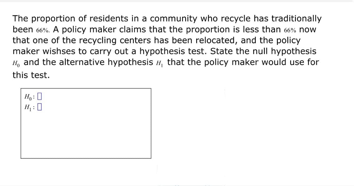 The proportion of residents in a community who recycle has traditionally
been 66%. A policy maker claims that the proportion is less than 66% now
that one of the recycling centers has been relocated, and the policy
maker wishses to carry out a hypothesis test. State the null hypothesis
H₁ and the alternative hypothesis H, that the policy maker would use for
this test.
Ho: ☐
H₁: