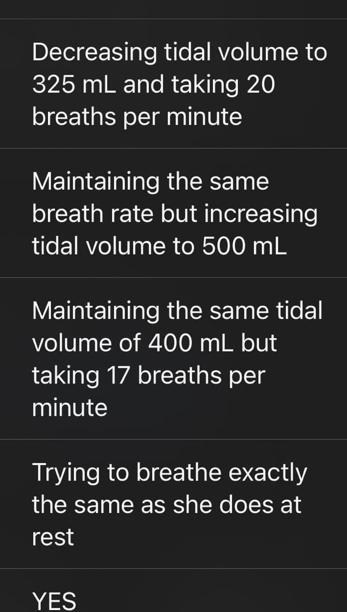 Decreasing tidal volume to
325 mL and taking 20
breaths per minute
Maintaining the same
breath rate but increasing
tidal volume to 500 mL
Maintaining the same tidal
volume of 400 mL but
taking 17 breaths per
minute
Trying to breathe exactly
the same as she does at
rest
YES