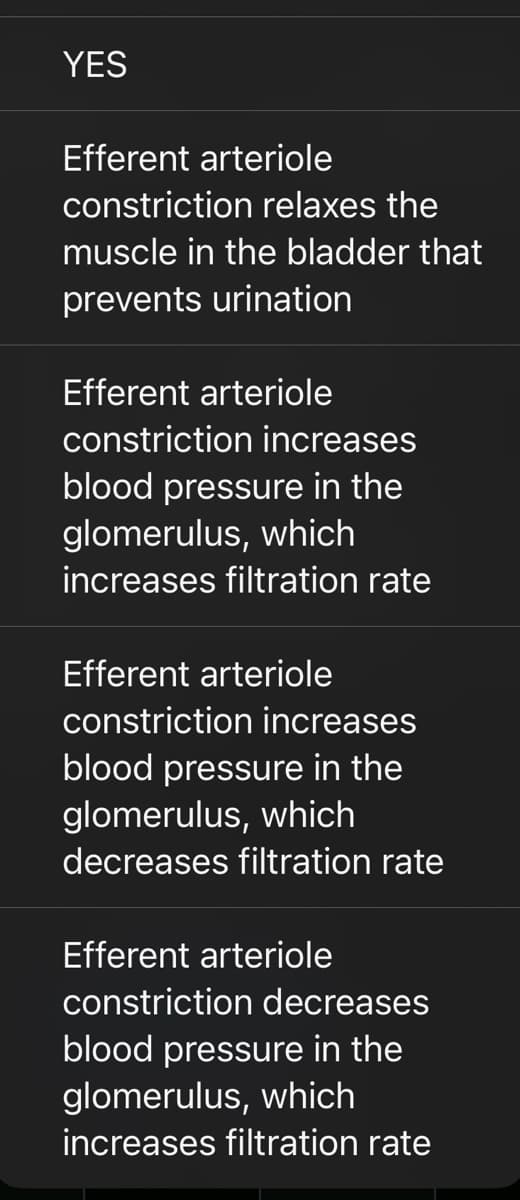 YES
Efferent arteriole
constriction relaxes the
muscle in the bladder that
prevents urination
Efferent arteriole
constriction increases
blood pressure in the
glomerulus, which
increases filtration rate
Efferent arteriole
constriction increases
blood pressure in the
glomerulus, which
decreases filtration rate
Efferent arteriole
constriction decreases
blood pressure in the
glomerulus, which
increases filtration rate
