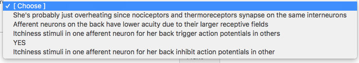 [Choose ]
She's probably just overheating since nociceptors and thermoreceptors synapse on the same interneurons
Afferent neurons on the back have lower acuity due to their larger receptive fields
Itchiness stimuli in one afferent neuron for her back trigger action potentials in others
YES
Itchiness stimuli in one afferent neuron for her back inhibit action potentials in other