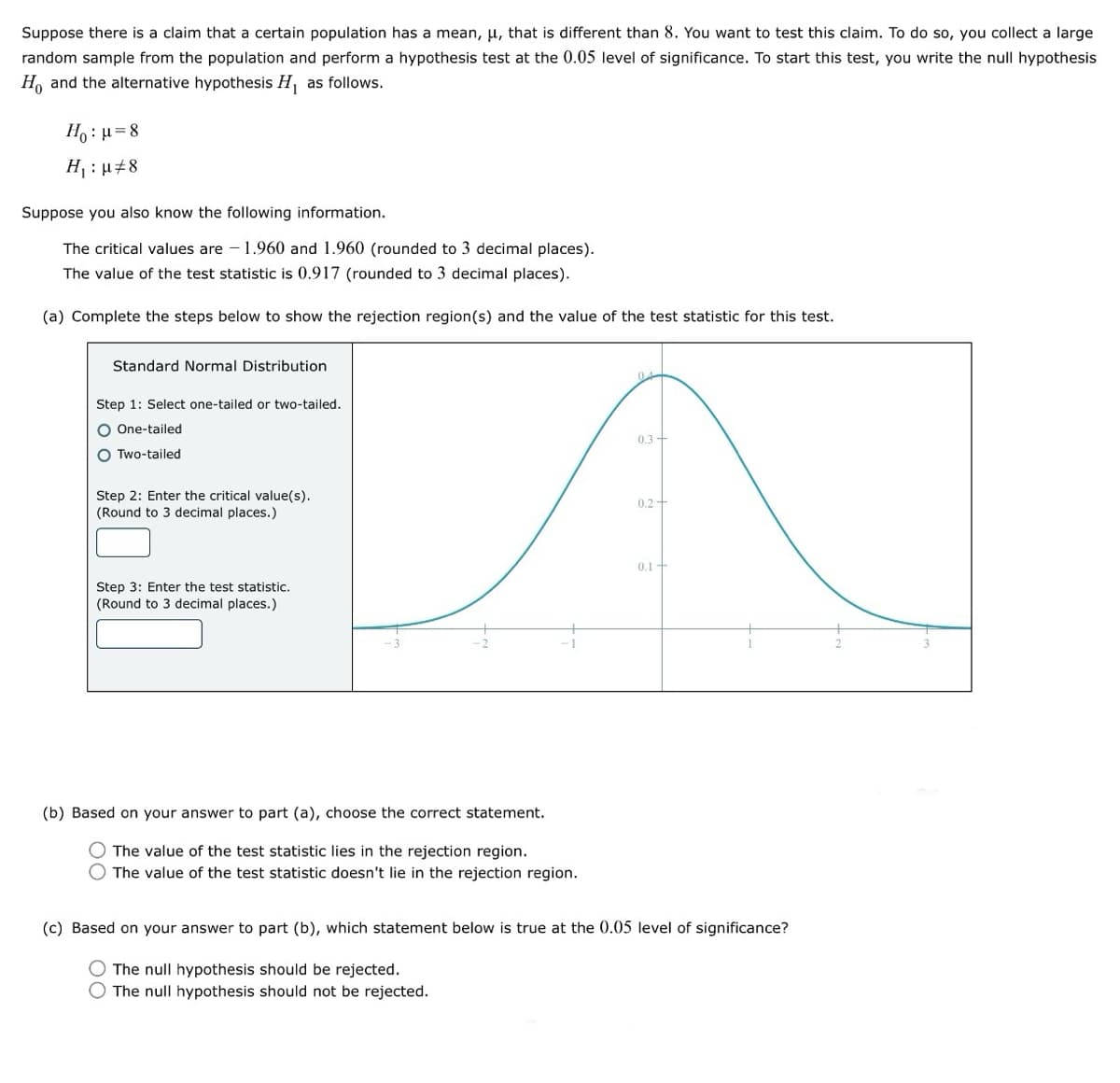 Suppose there is a claim that a certain population has a mean, u, that is different than 8. You want to test this claim. To do so, you collect a large
random sample from the population and perform a hypothesis test at the 0.05 level of significance. To start this test, you write the null hypothesis
Ho and the alternative hypothesis H₁ as follows.
Нo: μ=8
H₁: 8
Suppose you also know the following information.
The critical values are -1.960 and 1.960 (rounded to 3 decimal places).
The value of the test statistic is 0.917 (rounded to 3 decimal places).
(a) Complete the steps below to show the rejection region(s) and the value of the test statistic for this test.
Standard Normal Distribution
Step 1: Select one-tailed or two-tailed.
One-tailed
Two-tailed
Step 2: Enter the critical value(s).
(Round to 3 decimal places.)
0.3
2
0.2
Step 3: Enter the test statistic.
(Round to 3 decimal places.)
0.1
(b) Based on your answer to part (a), choose the correct statement.
The value of the test statistic lies in the rejection region.
O The value of the test statistic doesn't lie in the rejection region.
(c) Based on your answer to part (b), which statement below is true at the 0.05 level of significance?
The null hypothesis should be rejected.
The null hypothesis should not be rejected.