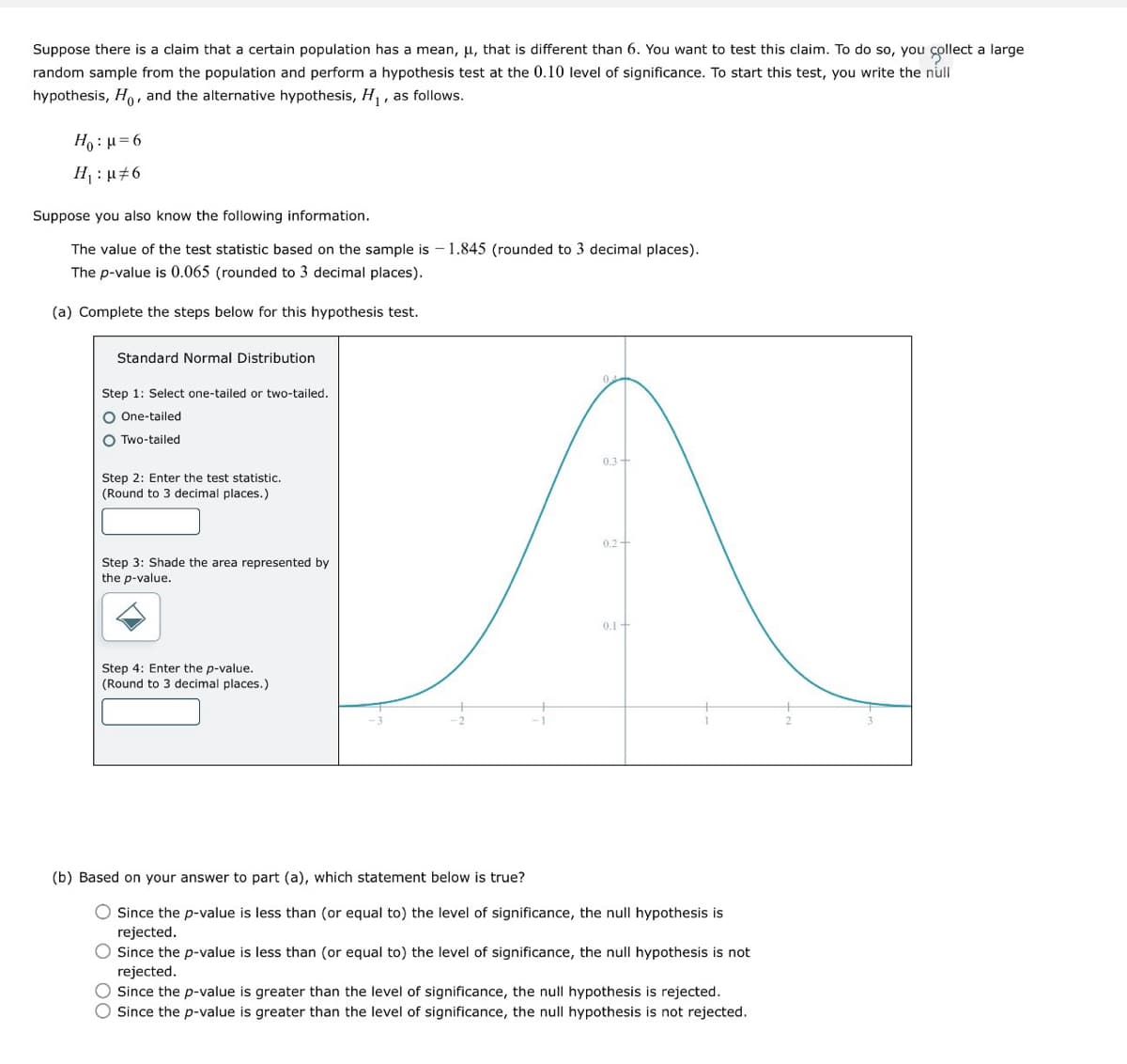 Suppose there is a claim that a certain population has a mean, μ, that is different than 6. You want to test this claim. To do so, you collect a large
random sample from the population and perform a hypothesis test at the 0.10 level of significance. To start this test, you write the null
hypothesis, Ho, and the alternative hypothesis, H₁, as follows.
H₂ =6
H₁: μ6
Suppose you also know the following information.
The value of the test statistic based on the sample is -1.845 (rounded to 3 decimal places).
The p-value is 0.065 (rounded to 3 decimal places).
(a) Complete the steps below for this hypothesis test.
Standard Normal Distribution
Step 1: Select one-tailed or two-tailed.
O One-tailed
Two-tailed
04
Step 2: Enter the test statistic.
(Round to 3 decimal places.)
0.3+
0.2+
Step 3: Shade the area represented by
the p-value.
Step 4: Enter the p-value.
(Round to 3 decimal places.)
0.1+
(b) Based on your answer to part (a), which statement below is true?
0 00
Since the p-value is less than (or equal to) the level of significance, the null hypothesis is
rejected.
Since the p-value is less than (or equal to) the level of significance, the null hypothesis is not
rejected.
Since the p-value is greater than the level of significance, the null hypothesis is rejected.
Since the p-value is greater than the level of significance, the null hypothesis is not rejected.
2
3