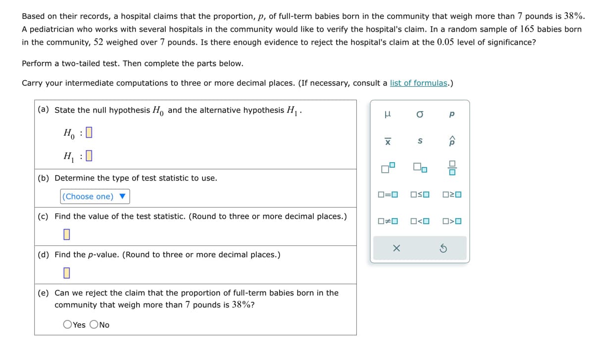 Based on their records, a hospital claims that the proportion, p, of full-term babies born in the community that weigh more than 7 pounds is 38%.
A pediatrician who works with several hospitals in the community would like to verify the hospital's claim. In a random sample of 165 babies born
in the community, 52 weighed over 7 pounds. Is there enough evidence to reject the hospital's claim at the 0.05 level of significance?
Perform a two-tailed test. Then complete the parts below.
Carry your intermediate computations to three or more decimal places. (If necessary, consult a list of formulas.)
(a) State the null hypothesis Ho and the alternative hypothesis H₁.
H₁ :
Ho
H₁ : ☐
(b) Determine the type of test statistic to use.
(Choose one)
(c) Find the value of the test statistic. (Round to three or more decimal places.)
0
(d) Find the p-value. (Round to three or more decimal places.)
μ
Χ
ロ=ロ
OO
b
S
□□
р
□<□ □>□
G
(e) Can we reject the claim that the proportion of full-term babies born in the
community that weigh more than 7 pounds is 38%?
O Yes No