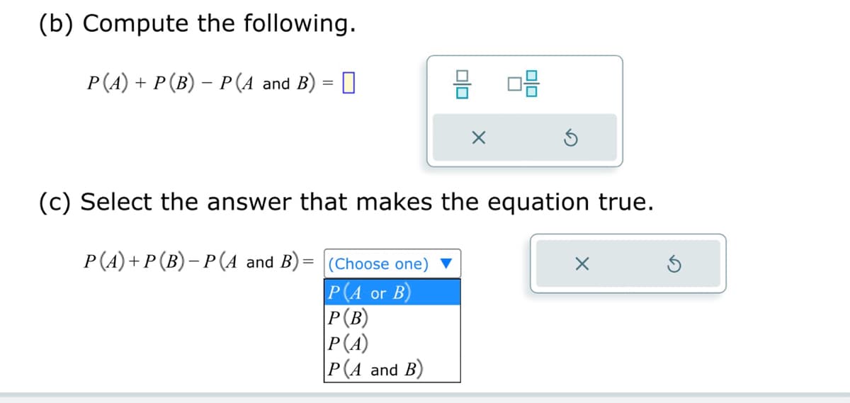 (b) Compute the following.
-
P(A) + P(B) = P(A and B) = ☐
唱
(c) Select the answer that makes the equation true.
P(A) + P(B) − P(A and B) =
(Choose one)
☑
P(A or B)
P(B)
P(A)
P(A and B)