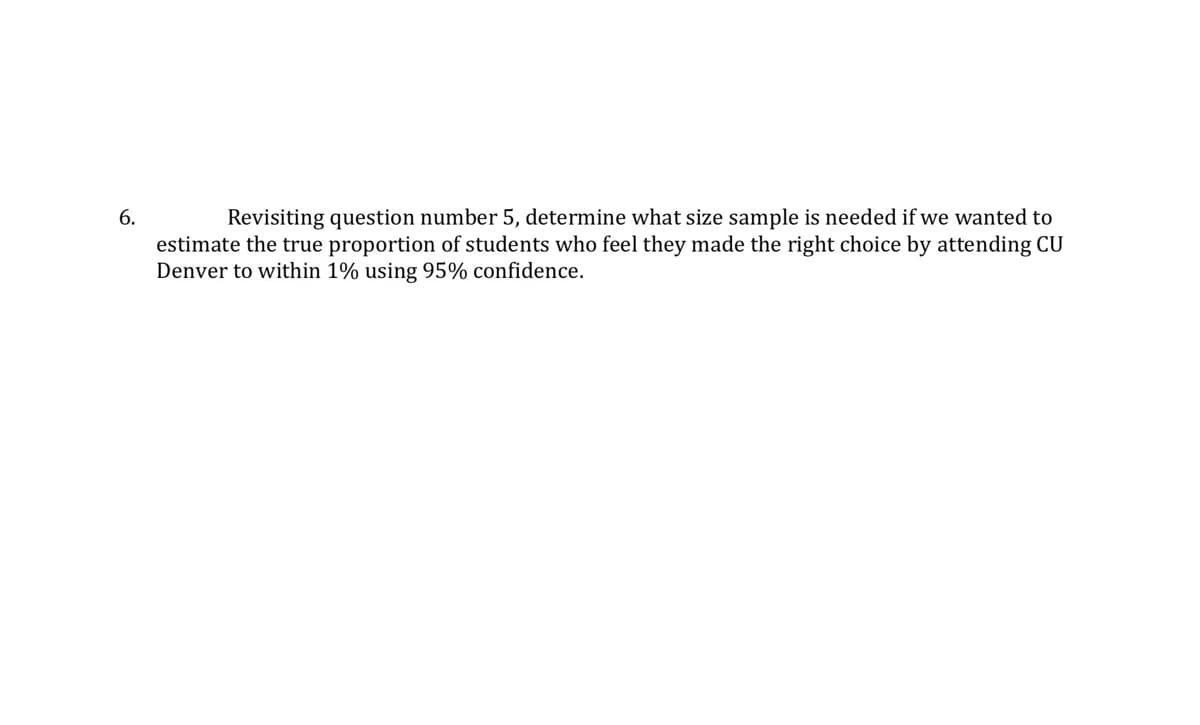 6.
Revisiting question number 5, determine what size sample is needed if we wanted to
estimate the true proportion of students who feel they made the right choice by attending CU
Denver to within 1% using 95% confidence.