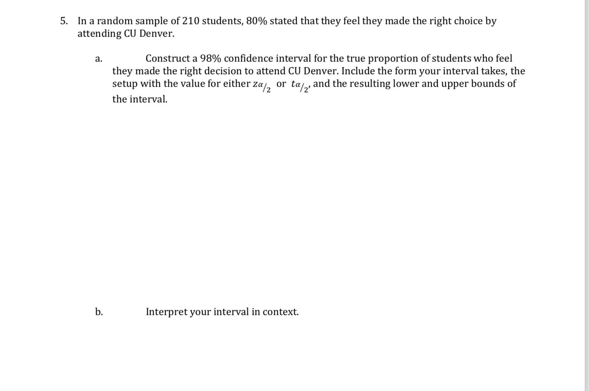 5. In a random sample of 210 students, 80% stated that they feel they made the right choice by
attending CU Denver.
a.
Construct a 98% confidence interval for the true proportion of students who feel
they made the right decision to attend CU Denver. Include the form your interval takes, the
setup with the value for either za½2 or tα/2, and the resulting lower and upper bounds of
the interval.
b.
Interpret your interval in context.