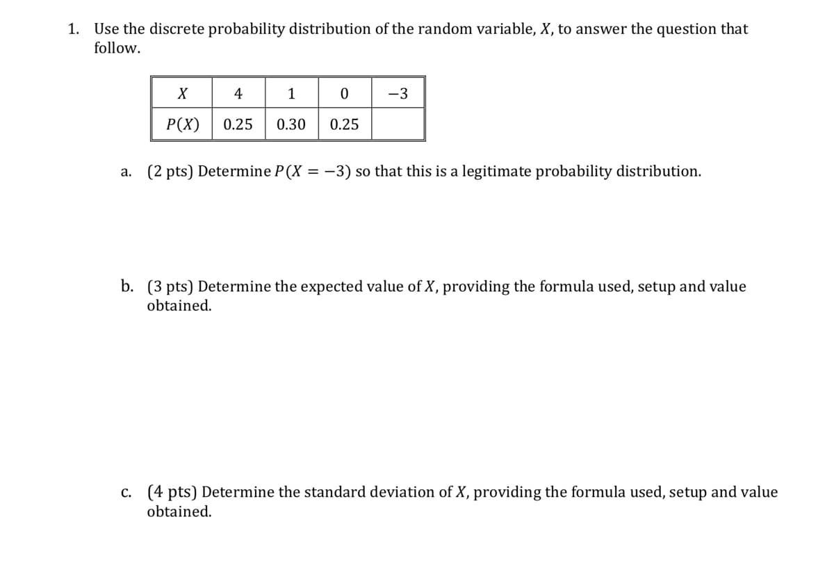 1. Use the discrete probability distribution of the random variable, X, to answer the question that
follow.
a.
X
4
1
0
-3
P(X) 0.25 0.30 0.25
(2 pts) Determine P(X = -3) so that this is a legitimate probability distribution.
b. (3 pts) Determine the expected value of X, providing the formula used, setup and value
obtained.
c. (4 pts) Determine the standard deviation of X, providing the formula used, setup and value
obtained.
