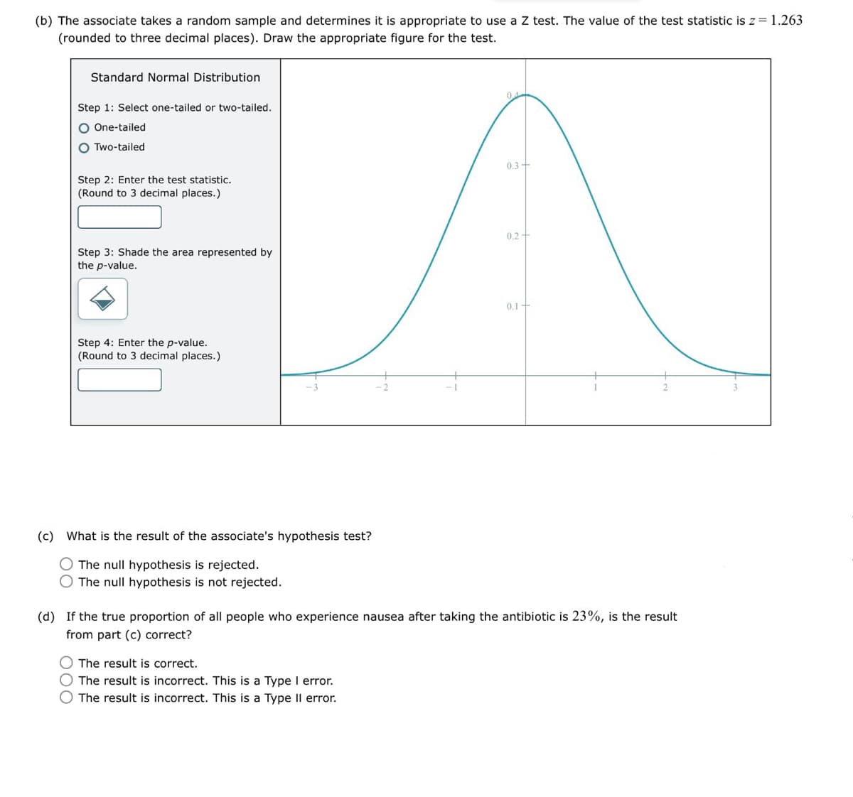 (b) The associate takes a random sample and determines it is appropriate to use a Z test. The value of the test statistic is z = 1.263
(rounded to three decimal places). Draw the appropriate figure for the test.
Standard Normal Distribution
Step 1: Select one-tailed or two-tailed.
One-tailed
Two-tailed
Step 2: Enter the test statistic.
(Round to 3 decimal places.)
04
0.3
0.2
Step 3: Shade the area represented by
the p-value.
Step 4: Enter the p-value.
(Round to 3 decimal places.)
0.1+
(c) What is the result of the associate's hypothesis test?
The null hypothesis is rejected.
The null hypothesis is not rejected.
(d) If the true proportion of all people who experience nausea after taking the antibiotic is 23%, is the result
from part (c) correct?
୦୦୦
The result is correct.
The result is incorrect. This is a Type I error.
The result is incorrect. This is a Type II error.