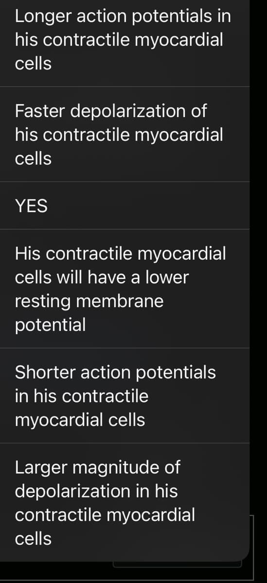 Longer action potentials in
his contractile myocardial
cells
Faster depolarization of
his contractile myocardial
cells
YES
His contractile myocardial
cells will have a lower
resting membrane
potential
Shorter action potentials
in his contractile
myocardial cells
Larger magnitude of
depolarization in his
contractile myocardial
cells