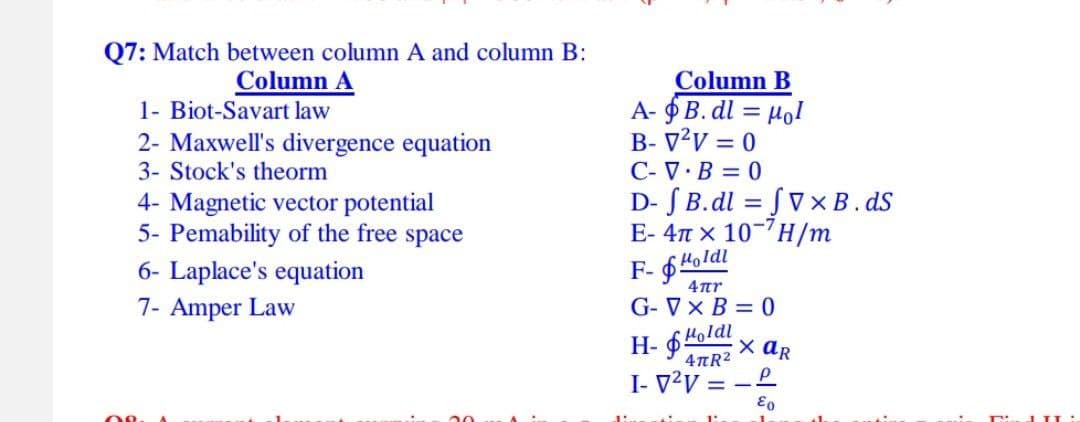 Q7: Match between column A and column B:
Column A
1- Biot-Savart law
2- Maxwell's divergence equation
3- Stock's theorm
4- Magnetic vector potential
5- Pemability of the free space
6- Laplace's equation
7- Amper Law
08.
Column B
A-B.dl= Mol
B-V²V = 0
C-V.B=0
D- J B.dl=fVx B.ds
E-4π x 10-7H/m
F-Holdi
4πη
G-V x B=0
Holdl
4πR²
I-V²V=-P
€0
X AR