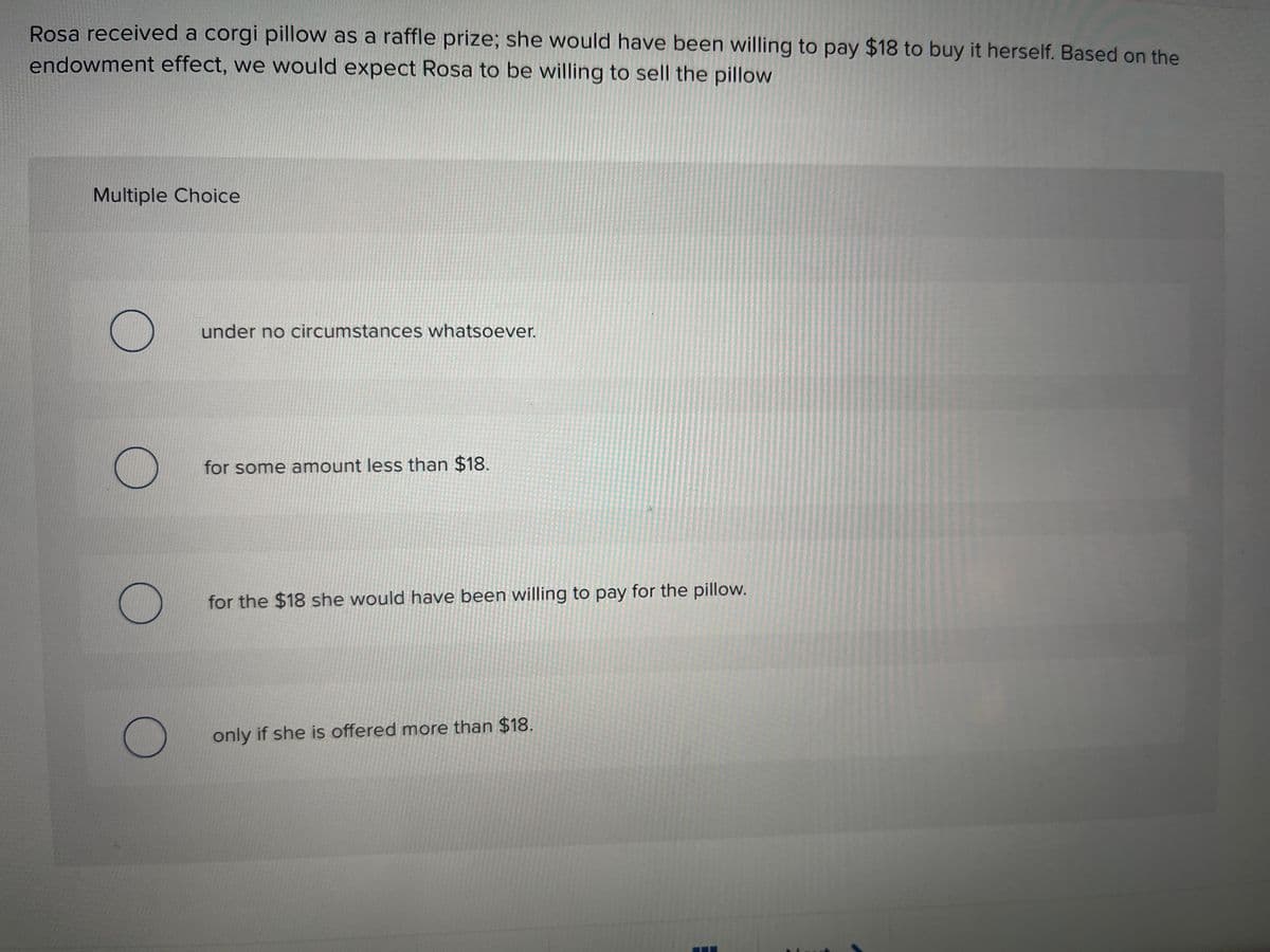 Rosa received a corgi pillow as a raffle prize; she would have been willing to pay $18 to buy it herself. Based on the
endowment effect, we would expect Rosa to be willing to sell the pillow
Multiple Choice
O
O
under no circumstances whatsoever.
for some amount less than $18.
for the $18 she would have been willing to pay for the pillow.
only if she is offered more than $18.