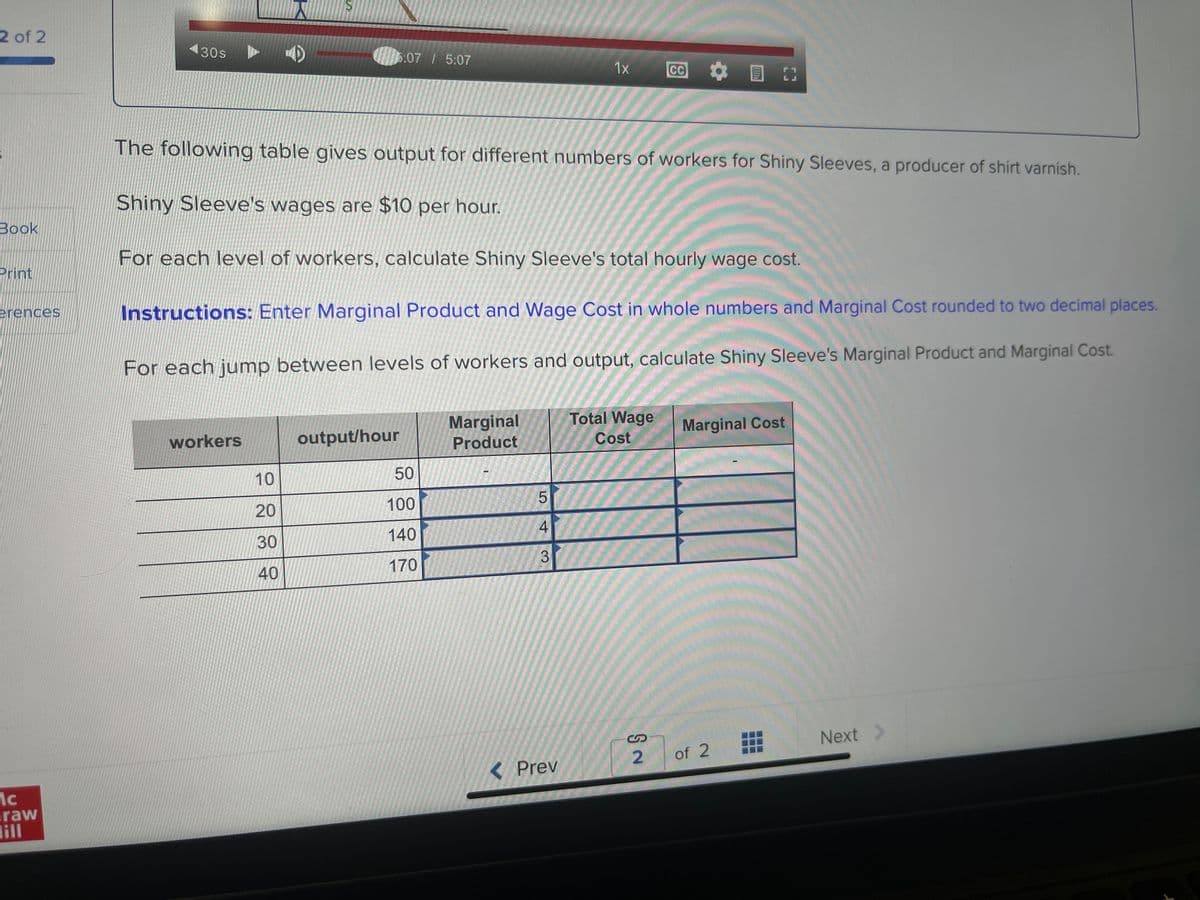 2 of 2
Book
Print
erences
ic
raw
ill
430s
workers
S
10
20
30
40
5:07 / 5:07
The following table gives output for different numbers of workers for Shiny Sleeves, a producer of shirt varnish.
Shiny Sleeve's wages are $10 per hour.
For each level of workers, calculate Shiny Sleeve's total hourly wage cost.
Instructions: Enter Marginal Product and Wage Cost in whole numbers and Marginal Cost rounded to two decimal places.
For each jump between levels of workers and output, calculate Shiny Sleeve's Marginal Product and Marginal Cost.
output/hour
50
100
140
170
Marginal
Product
LO
5
4
3
1x
< Prev
Total Wage
Cost
2
Marginal Cost
of 2
#
Next >