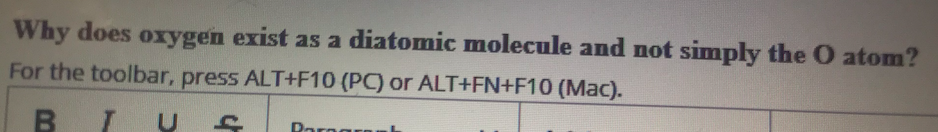 Why does oxygen exist as a diatomic molecule and not simply the O atom?
For the toolbar, press ALT+F10 (PC) or ALT+FN+F10 (Mac).
Rornar
