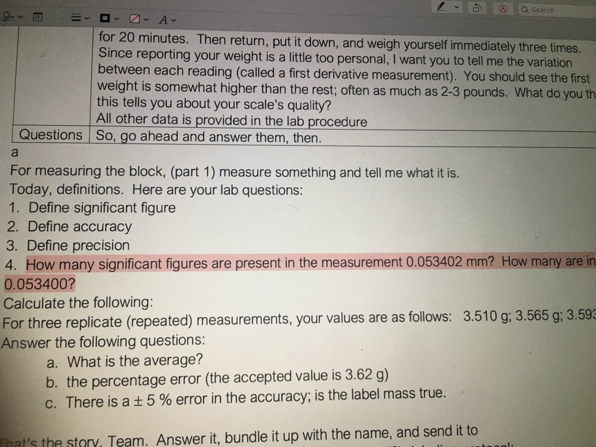 Q Search
for 20 minutes. Then return, put it down, and weigh yourself immediately three times.
Since reporting your weight is a little too personal, I want you to tell me the variation
between each reading (called a first derivative measurement). You should see the first
weight is somewhat higher than the rest; often as much as 2-3 pounds. What do you th
this tells you about your scale's quality?
All other data is provided in the lab procedure
Questions So, go ahead and answer them, then.
a
For measuring the block, (part 1) measure something and tell me what it is.
Today, definitions. Here are your lab questions:
1. Define significant figure
2. Define accuracy
3. Define precision
4. How many significant figures are present in the measurement 0.053402 mm? How many are in
0.053400?
Calculate the following:
For three replicate (repeated) measurements, your values are as follows: 3.510 g; 3.565 g; 3.593
Answer the following questions:
a. What is the average?
b. the percentage error (the accepted value is 3.62 g)
C. There is a ±5% error in the accuracy; is the label mass true.
That's the story, Team. Answer it, bundle it up with the name, and send it to
11
