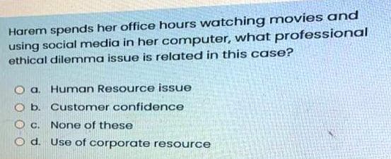 Harem spends her office hours watching movies and
using social media in her computer, what professional
ethical dilemma issue is related in this case?
O a. Human Resource issue
O b. Customer confidence
C.
None of these
d. Use of corporate resource
