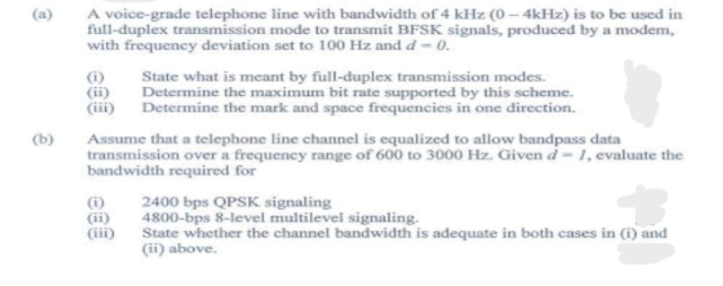 (a)
A voice-grade telephone line with bandwidth of 4 kHz (0 – 4kHz) is to be used in
full-duplex transmission mode to transmit BFSK signals, produced by a modem,
with frequency deviation set to 100 Hz and d-0.
(i)
(ii)
(iii)
State what is meant by full-duplex transmission modes.
Determine the maximum bit rate supported by this scheme.
Determine the mark and space frequencies in one direction.
Assume that a telephone line channel is equalized to allow bandpass data
transmission over a frequency range of 600 to 3000 Hz. Givend-1, evaluate the
bandwidth required for
(b)
(i)
(ii)
(iii)
2400 bps QPSK signaling
4800-bps 8-level multilevel signaling.
State whether the channel bandwidth is adequate in both cases in (1) and
(ii) above.
