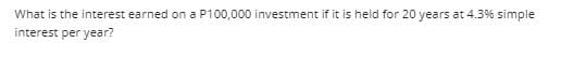 What is the interest earned on a P100,000 investment if it is held for 20 years at 4.3% simple
interest per year?

