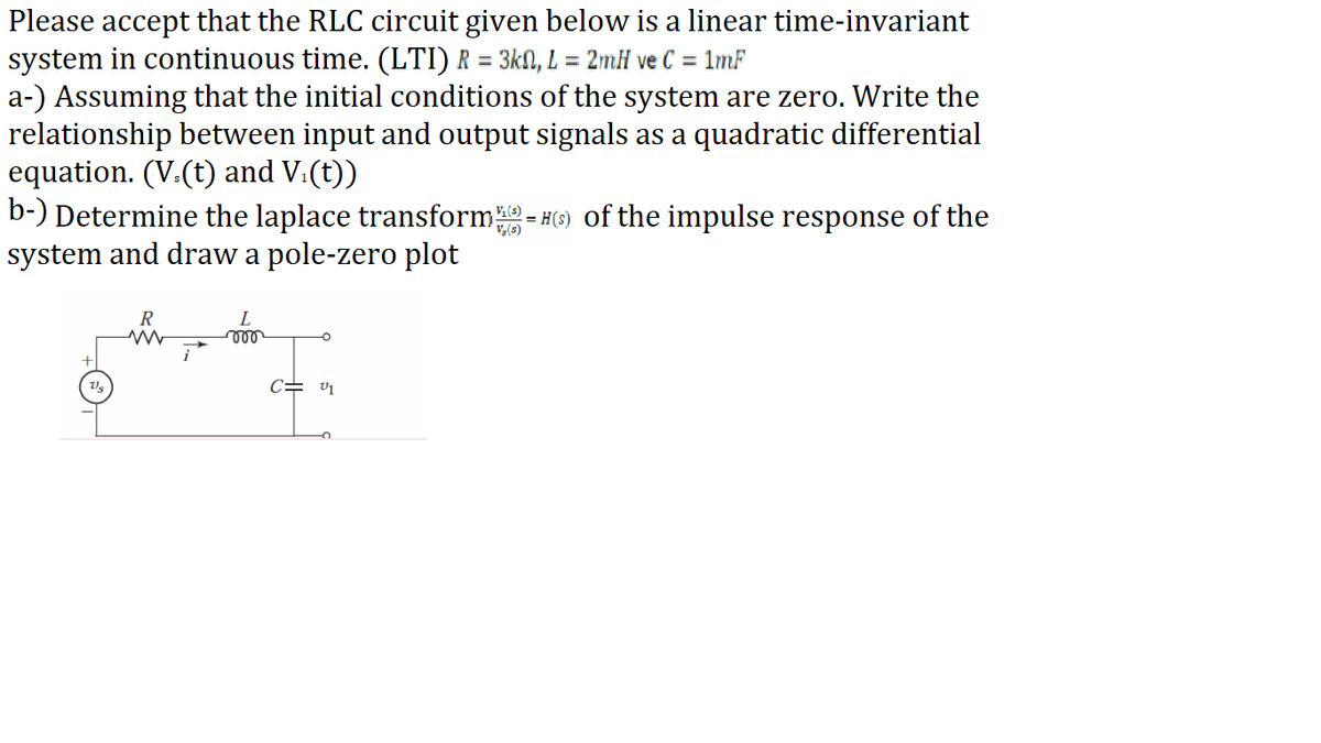 Please accept that the RLC circuit given below is a linear time-invariant
system in continuous time. (LTI) R = 3kN, L = 2mH ve C = 1mF
a-) Assuming that the initial conditions of the system are zero. Write the
relationship between input and output signals as a quadratic differential
equation. (V.(t) and V.(t))
b-) Determine the laplace transform-
system and draw a pole-zero plot
= #(6) of the impulse response of the
V,(s)
R
L
c= v1
