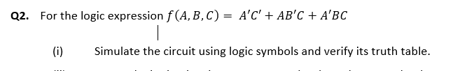 Q2. For the logic expression f (A, B , C) = A'C' + AB'C + A'BC
(i)
Simulate the circuit using logic symbols and verify its truth table.
