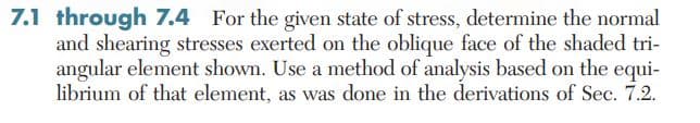 7.1 through 7.4 For the given state of stress, determine the normal
and shearing stresses exerted on the oblique face of the shaded tri-
angular element shown. Use a method of analysis based on the equi-
librium of that element, as was done in the derivations of Sec. 7.2.