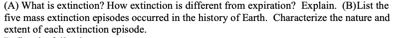 (A) What is extinction? How extinction is different from expiration? Explain. (B)List the
five mass extinction episodes occurred in the history of Earth. Characterize the nature and
extent of each extinction episode.

