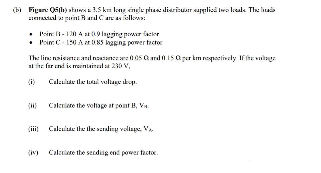 (b) Figure Q5(b) shows a 3.5 km long single phase distributor supplied two loads. The loads
connected to point B and C are as follows:
Point B - 120 A at 0.9 lagging power factor
Point C - 150 A at 0.85 lagging power factor
The line resistance and reactance are 0.05 Q and 0.15 Q per km respectively. If the voltage
at the far end is maintained at 230 V,
(i)
Calculate the total voltage drop.
(ii)
Calculate the voltage at point B, VB.
(iii)
Calculate the the sending voltage, VA.
(iv)
Calculate the sending end power factor.
