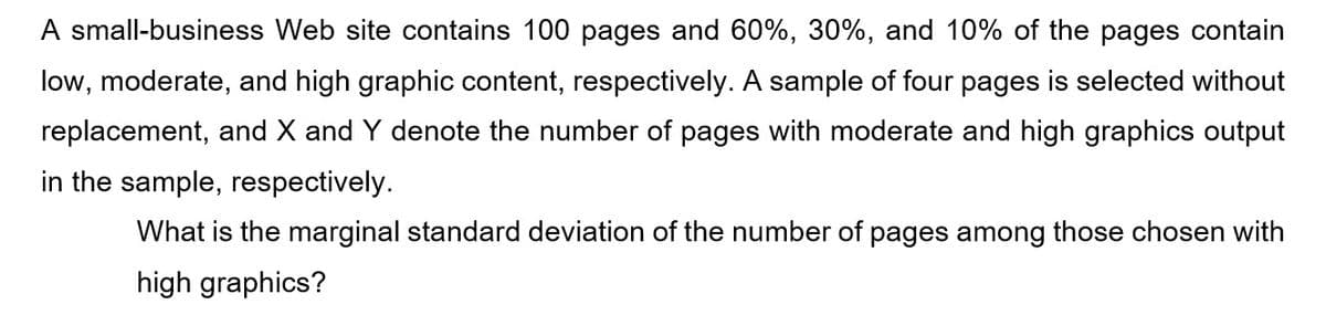 A small-business Web site contains 100 pages and 60%, 30%, and 10% of the pages contain
low, moderate, and high graphic content, respectively. A sample of four pages is selected without
replacement, and X and Y denote the number of pages with moderate and high graphics output
in the sample, respectively.
What is the marginal standard deviation of the number of pages among those chosen with
high graphics?
