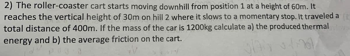 2) The roller-coaster cart starts moving downhill from position 1 at a height of 60m. It
reaches the vertical height of 30m on hill 2 where it slows to a momentary stop. It traveled a t
total distance of 400m. If the mass of the car is 1200kg calculate a) the produced thermal avlovs
energy and b) the average friction on the cart.
PRO 3
plan
d