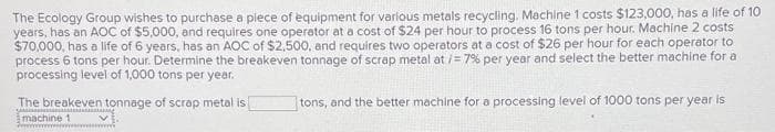 The Ecology Group wishes to purchase a piece of equipment for various metals recycling. Machine 1 costs $123,000, has a life of 10
years, has an AOC of $5,000, and requires one operator at a cost of $24 per hour to process 16 tons per hour. Machine 2 costs
$70,000, has a life of 6 years, has an AOC of $2,500, and requires two operators at a cost of $26 per hour for each operator to
process 6 tons per hour. Determine the breakeven tonnage of scrap metal at /= 7% per year and select the better machine for a
processing level of 1,000 tons per year.
The breakeven tonnage of scrap metal is
SA
machine 1
tons, and the better machine for a processing level of 1000 tons per year is