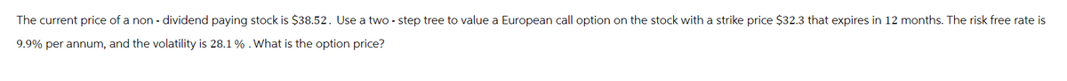 The current price of a non- dividend paying stock is $38.52. Use a two-step tree to value a European call option on the stock with a strike price $32.3 that expires in 12 months. The risk free rate is
9.9% per annum, and the volatility is 28.1 % . What is the option price?