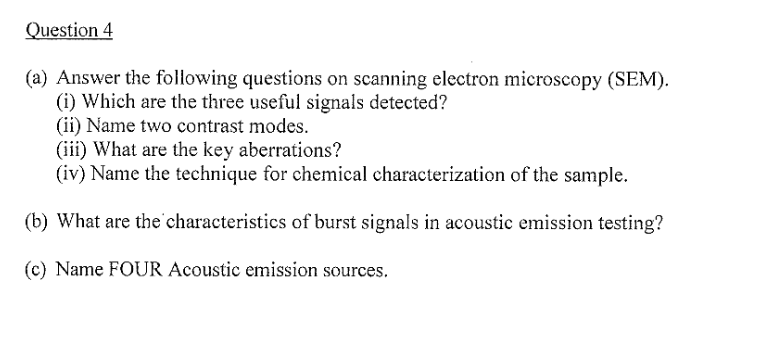 Question 4
(a) Answer the following questions on scanning electron microscopy (SEM).
(i) Which are the three useful signals detected?
(ii) Name two contrast modes.
(iii) What are the key aberrations?
(iv) Name the technique for chemical characterization of the sample.
(b) What are the characteristics of burst signals in acoustic emission testing?
(c) Name FOUR Acoustic emission sources.