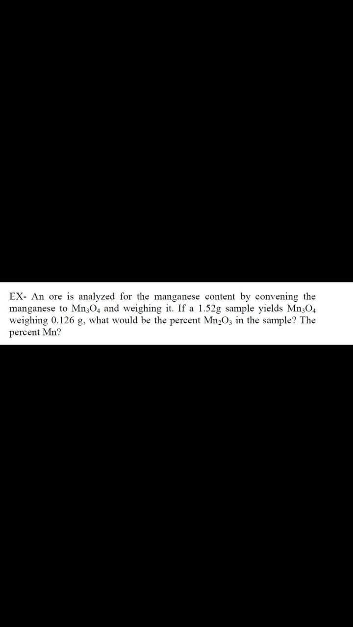 EX- An ore is analyzed for the manganese content by convening the
manganese to Mn304 and weighing it. If a 1.52g sample yields Mn304
weighing 0.126 g, what would be the percent Mn₂O3 in the sample? The
percent Mn?