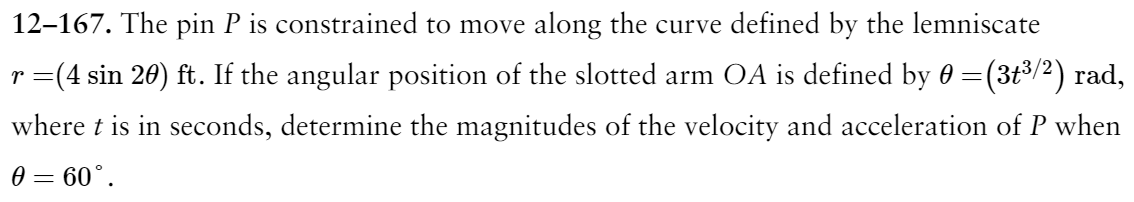 12-167. The pin P is constrained to move along the curve defined by the lemniscate
r =(4 sin 20) ft. If the angular position of the slotted arm OA is defined by 0 = (3t³/²) rad,
where t is in seconds, determine the magnitudes of the velocity and acceleration of P when
0 = 60°.