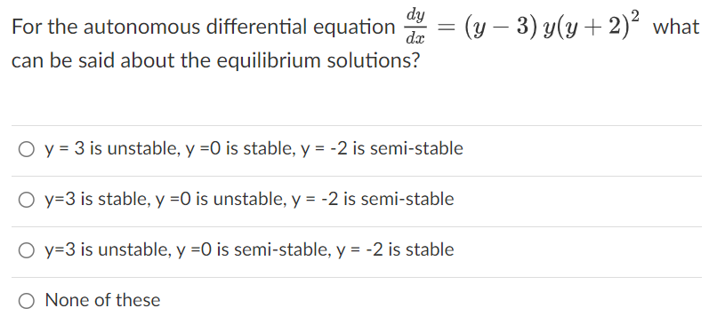 dy
For the autonomous differential equation d = (y - 3) y(y + 2)² what
dx
can be said about the equilibrium solutions?
O y = 3 is unstable, y =0 is stable, y = -2 is semi-stable
O y=3 is stable, y =0 is unstable, y = -2 is semi-stable
O y=3 is unstable, y =0 is semi-stable, y = -2 is stable
O None of these