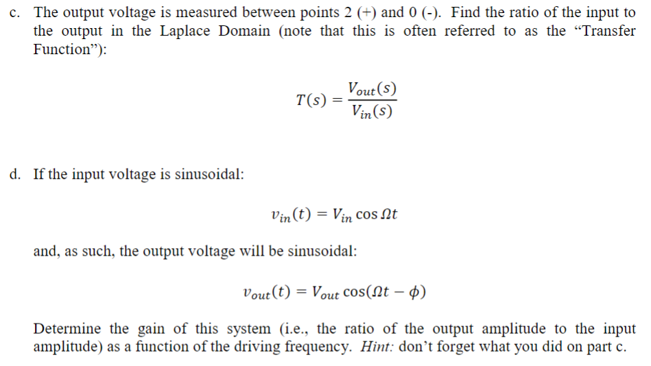 c. The output voltage is measured between points 2 (+) and 0 (-). Find the ratio of the input to
the output in the Laplace Domain (note that this is often referred to as the “Transfer
Function"):
d. If the input voltage is sinusoidal:
T(s)
=
Vout (S)
Vin (s)
Vin (t) = Vin cos t
and, as such, the output voltage will be sinusoidal:
Vout (t) = Vout Cos(Nt - )
Determine the gain of this system (i.e., the ratio of the output amplitude to the input
amplitude) as a function of the driving frequency. Hint: don't forget what you did on part c.